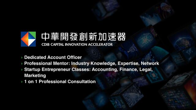 › Dedicated Account Officer
› Professional Mentor: Industry Knowledge, Expertise, Network
› Startup Entrepreneur Classes: Accounting, Finance, Legal,
Marketing
› 1 on 1 Professional Consultation
