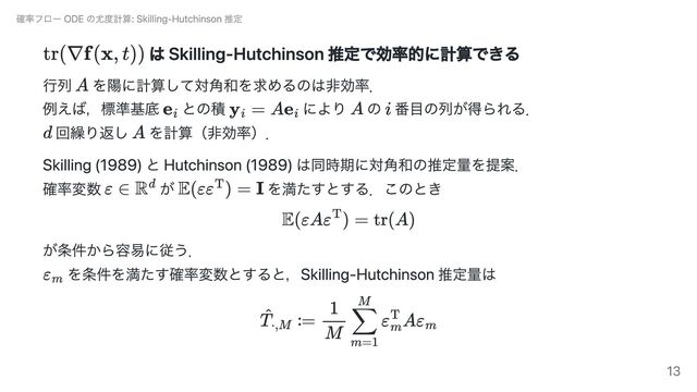 は Skilling-Hutchinson 推定で効率的に計算できる
行列 を陽に計算して対角和を求めるのは非効率．
例えば，標準基底 との積 により の 番目の列が得られる．
回繰り返し を計算（非効率）．
Skilling (1989) と Hutchinson (1989) は同時期に対角和の推定量を提案．
確率変数 が を満たすとする．このとき
が条件から容易に従う．
を条件を満たす確率変数とすると，Skilling-Hutchinson 推定量は
確率フロー ODE の尤度計算: Skilling-Hutchinson 推定
13
