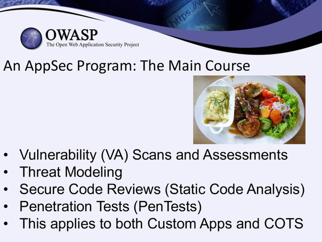 An AppSec Program: The Main Course
• Vulnerability (VA) Scans and Assessments
• Threat Modeling
• Secure Code Reviews (Static Code Analysis)
• Penetration Tests (PenTests)
• This applies to both Custom Apps and COTS
