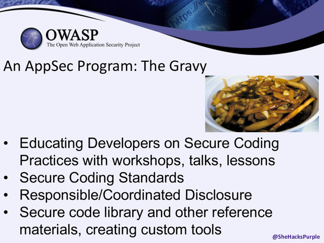 An AppSec Program: The Gravy
• Educating Developers on Secure Coding
Practices with workshops, talks, lessons
• Secure Coding Standards
• Responsible/Coordinated Disclosure
• Secure code library and other reference
materials, creating custom tools
@SheHacksPurple
