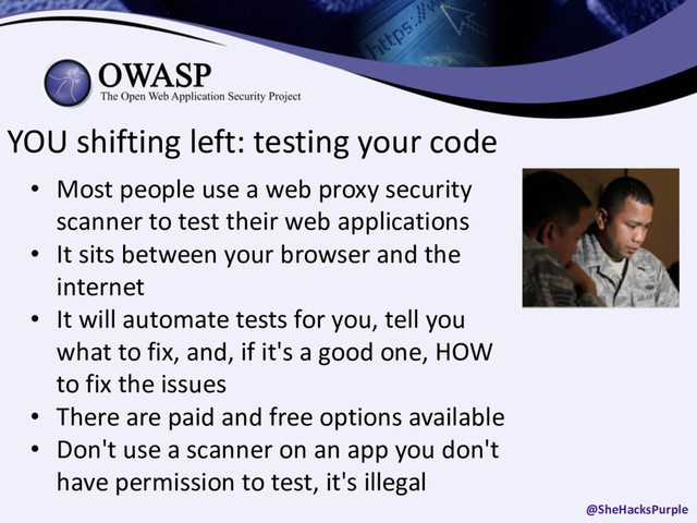 YOU shifting left: testing your code
• Most people use a web proxy security
scanner to test their web applications
• It sits between your browser and the
internet
• It will automate tests for you, tell you
what to fix, and, if it's a good one, HOW
to fix the issues
• There are paid and free options available
• Don't use a scanner on an app you don't
have permission to test, it's illegal
@SheHacksPurple

