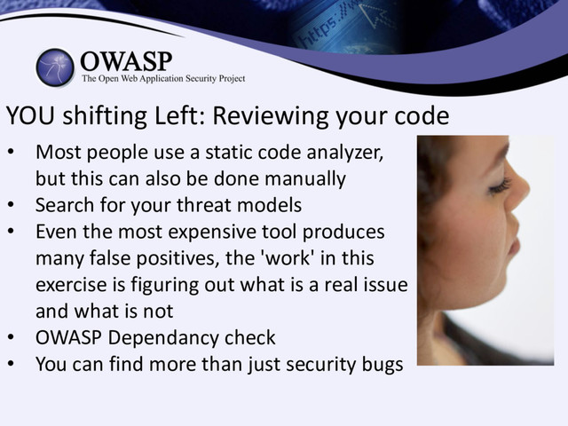 YOU shifting Left: Reviewing your code
• Most people use a static code analyzer,
but this can also be done manually
• Search for your threat models
• Even the most expensive tool produces
many false positives, the 'work' in this
exercise is figuring out what is a real issue
and what is not
• OWASP Dependancy check
• You can find more than just security bugs
