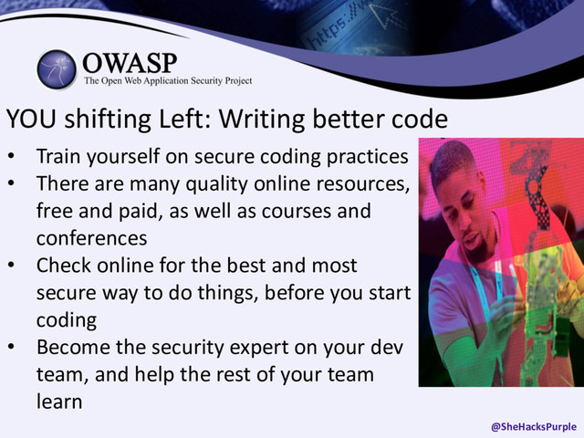 YOU shifting Left: Writing better code
• Train yourself on secure coding practices
• There are many quality online resources,
free and paid, as well as courses and
conferences
• Check online for the best and most
secure way to do things, before you start
coding
• Become the security expert on your dev
team, and help the rest of your team
learn
@SheHacksPurple
