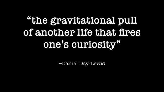 –Daniel Day-Lewis
“the gravitational pull
of another life that ﬁres
one’s curiosity”
