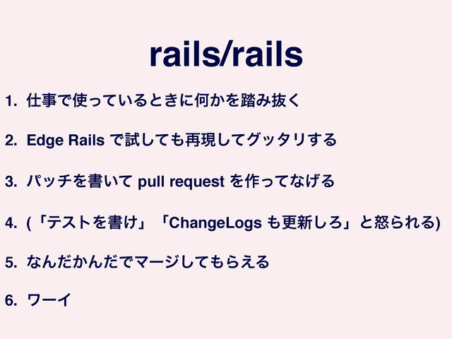 rails/rails
1. ࢓ࣄͰ࢖͍ͬͯΔͱ͖ʹԿ͔Λ౿Έൈ͘!
2. Edge Rails Ͱࢼͯ͠΋࠶ݱͯ͠άολϦ͢Δ!
3. ύονΛॻ͍ͯ pull request Λ࡞ͬͯͳ͛Δ!
4. (ʮςετΛॻ͚ʯʮChangeLogs ΋ߋ৽͠ΖʯͱౖΒΕΔ)!
5. ͳΜ͔ͩΜͩͰϚʔδͯ͠΋Β͑Δ!
6. ϫʔΠ
