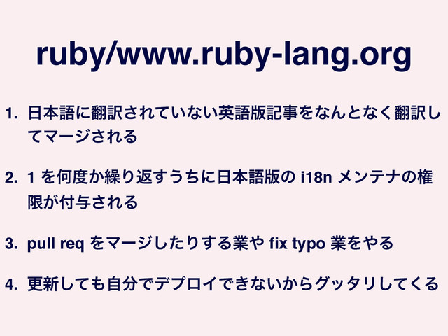 ruby/www.ruby-lang.org
1. ೔ຊޠʹ຋༁͞Ε͍ͯͳ͍ӳޠ൛هࣄΛͳΜͱͳ͘຋༁͠
ͯϚʔδ͞ΕΔ!
2. 1 ΛԿ౓͔܁Γฦ͢͏ͪʹ೔ຊޠ൛ͷ i18n ϝϯςφͷݖ
ݶ͕෇༩͞ΕΔ!
3. pull req ΛϚʔδͨ͠Γ͢Δۀ΍ ﬁx typo ۀΛ΍Δ!
4. ߋ৽ͯ͠΋ࣗ෼ͰσϓϩΠͰ͖ͳ͍͔ΒάολϦͯ͘͠Δ
