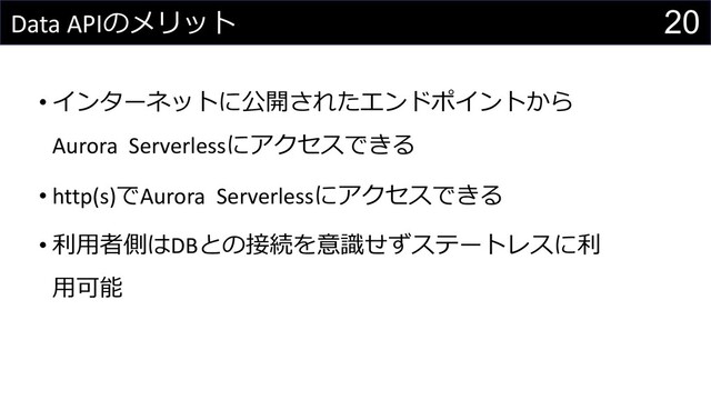 20
Data APIのメリット
• インターネットに公開されたエンドポイントから
Aurora Serverlessにアクセスできる
• http(s)でAurora Serverlessにアクセスできる
• 利⽤者側はDBとの接続を意識せずステートレスに利
⽤可能
