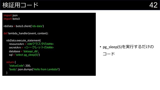 42
検証⽤コード
import json
import boto3
rdsData = boto3.client('rds-data')
def lambda_handler(event, context):
rdsData.execute_statement(
resourceArn = 
secretArn = <シークレットのARN>
database = 'dataapi_db',
sql = 'select pg_sleep(5)')
return {
'statusCode': 200,
'body': json.dumps('Hello from Lambda!')
}
• pg_sleep(5)を実⾏するだけの
コード
