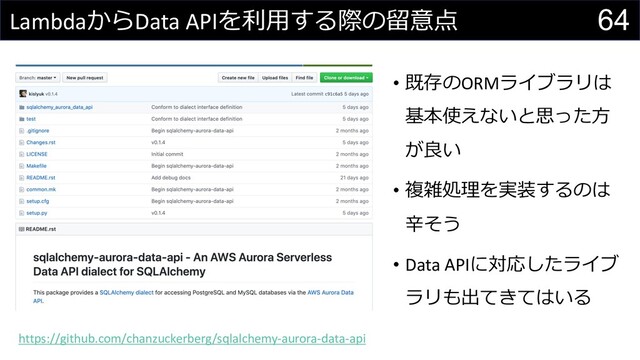 64
LambdaからData APIを利⽤する際の留意点
https://github.com/chanzuckerberg/sqlalchemy-aurora-data-api
• 既存のORMライブラリは
基本使えないと思った⽅
が良い
• 複雑処理を実装するのは
⾟そう
• Data APIに対応したライブ
ラリも出てきてはいる
