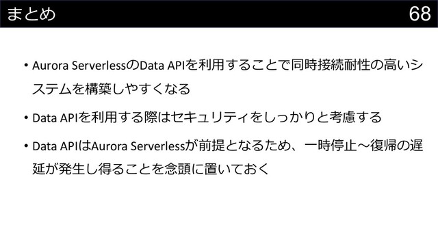 68
まとめ
• Aurora ServerlessのData APIを利⽤することで同時接続耐性の⾼いシ
ステムを構築しやすくなる
• Data APIを利⽤する際はセキュリティをしっかりと考慮する
• Data APIはAurora Serverlessが前提となるため、⼀時停⽌〜復帰の遅
延が発⽣し得ることを念頭に置いておく
