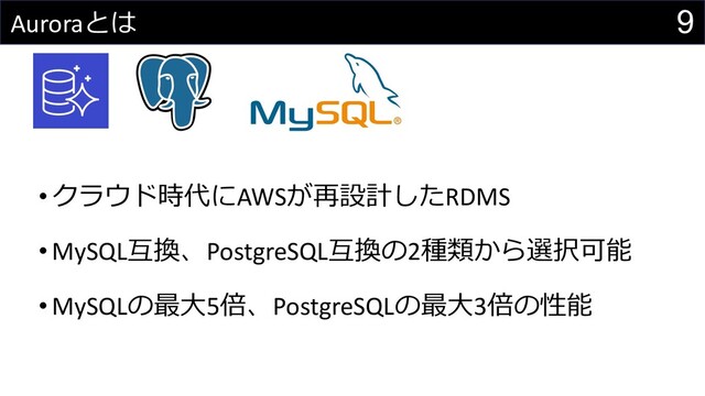 9
Auroraとは
• クラウド時代にAWSが再設計したRDMS
• MySQL互換、PostgreSQL互換の2種類から選択可能
• MySQLの最⼤5倍、PostgreSQLの最⼤3倍の性能
