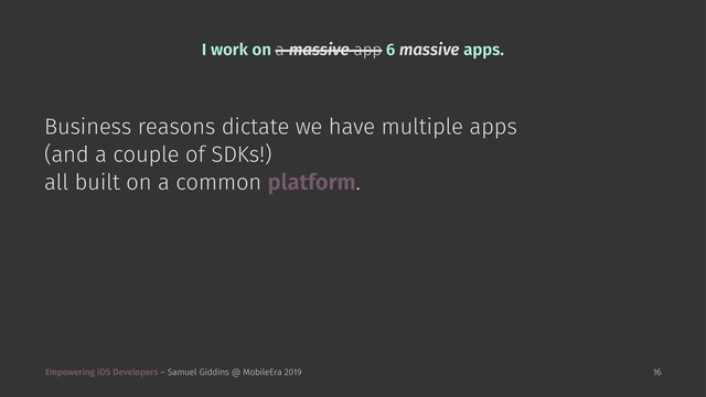 I work on a massive app 6 massive apps.
Business reasons dictate we have multiple apps
(and a couple of SDKs!)
all built on a common platform.
Empowering iOS Developers – Samuel Giddins @ MobileEra 2019 16
