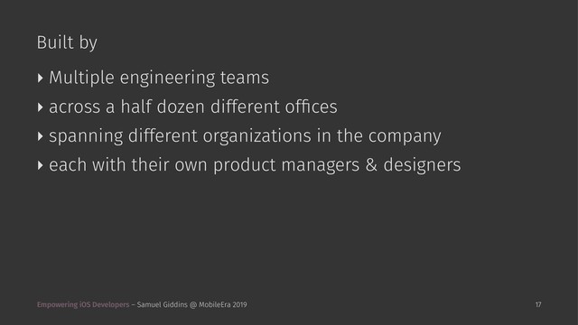 Built by
‣ Multiple engineering teams
‣ across a half dozen different ofﬁces
‣ spanning different organizations in the company
‣ each with their own product managers & designers
Empowering iOS Developers – Samuel Giddins @ MobileEra 2019 17
