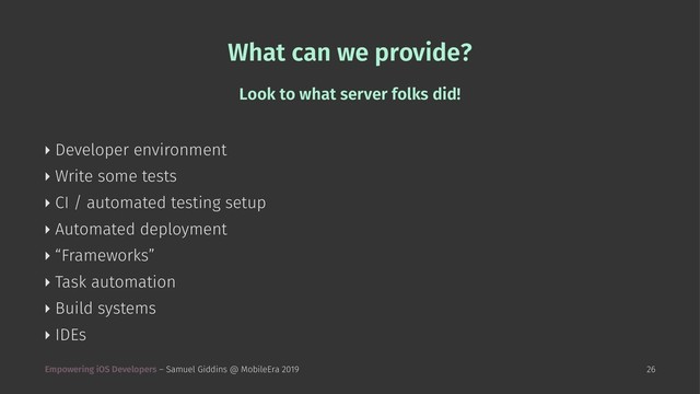 What can we provide?
Look to what server folks did!
‣ Developer environment
‣ Write some tests
‣ CI / automated testing setup
‣ Automated deployment
‣ “Frameworks”
‣ Task automation
‣ Build systems
‣ IDEs
Empowering iOS Developers – Samuel Giddins @ MobileEra 2019 26

