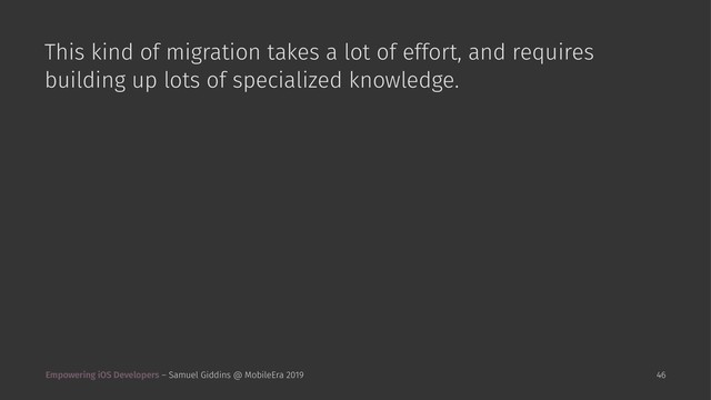 This kind of migration takes a lot of effort, and requires
building up lots of specialized knowledge.
Empowering iOS Developers – Samuel Giddins @ MobileEra 2019 46
