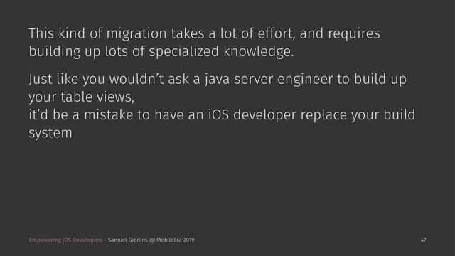 This kind of migration takes a lot of effort, and requires
building up lots of specialized knowledge.
Just like you wouldn’t ask a java server engineer to build up
your table views,
it’d be a mistake to have an iOS developer replace your build
system
Empowering iOS Developers – Samuel Giddins @ MobileEra 2019 47
