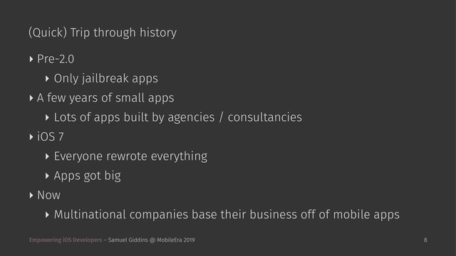 (Quick) Trip through history
‣ Pre-2.0
‣ Only jailbreak apps
‣ A few years of small apps
‣ Lots of apps built by agencies / consultancies
‣ iOS 7
‣ Everyone rewrote everything
‣ Apps got big
‣ Now
‣ Multinational companies base their business off of mobile apps
Empowering iOS Developers – Samuel Giddins @ MobileEra 2019 8
