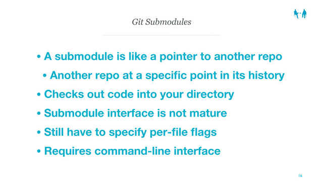 Git Submodules
• A submodule is like a pointer to another repo
• Another repo at a speciﬁc point in its history
• Checks out code into your directory
• Submodule interface is not mature
• Still have to specify per-ﬁle ﬂags
• Requires command-line interface
16
