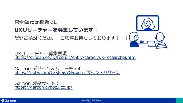 Copyright © Cybozu 17
Copyright © Cybozu 17
只今Garoon開発では、
UXリサーチャーを募集しています︕
是⾮ご検討ください︕ご応募お待ちしております︕︕︕
UXリサーチャー募集要項︓
https://cybozu.co.jp/recruit/entry/career/ux-researcher.html
Garoon デザイン＆リサーチnote︓
https://note.com/hashtag/Garoonデザイン・リサーチ
Garoon 製品サイト︓
https://garoon.cybozu.co.jp/
