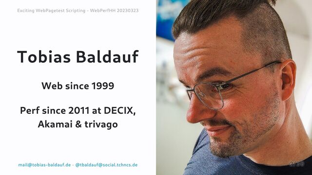 Tobias Baldauf
Web since 1999
Perf since 2011 at DECIX,
Akamai & trivago
Exciting WebPagetest Scripting - WebPerfHH 20230323
Exciting WebPagetest Scripting - WebPerfHH 20230323
mail@tobias-baldauf.de
mail@tobias-baldauf.de -
- @tbaldauf@social.tchncs.de
@tbaldauf@social.tchncs.de 2/30
2/30
