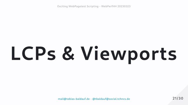 LCPs & Viewports
21/30
21/30
Exciting WebPagetest Scripting - WebPerfHH 20230323
Exciting WebPagetest Scripting - WebPerfHH 20230323
mail@tobias-baldauf.de
mail@tobias-baldauf.de -
- @tbaldauf@social.tchncs.de
@tbaldauf@social.tchncs.de
