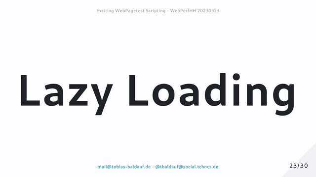 Lazy Loading
23/30
23/30
Exciting WebPagetest Scripting - WebPerfHH 20230323
Exciting WebPagetest Scripting - WebPerfHH 20230323
mail@tobias-baldauf.de
mail@tobias-baldauf.de -
- @tbaldauf@social.tchncs.de
@tbaldauf@social.tchncs.de
