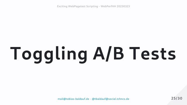 Toggling A/B Tests
25/30
25/30
Exciting WebPagetest Scripting - WebPerfHH 20230323
Exciting WebPagetest Scripting - WebPerfHH 20230323
mail@tobias-baldauf.de
mail@tobias-baldauf.de -
- @tbaldauf@social.tchncs.de
@tbaldauf@social.tchncs.de
