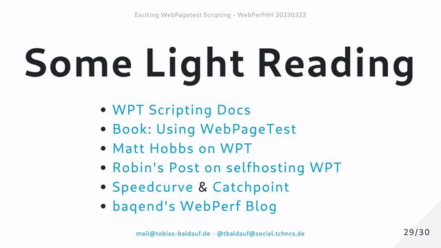 Some Light Reading
WPT Scripting Docs
Book: Using WebPageTest
Matt Hobbs on WPT
Robin's Post on selfhosting WPT
Speedcurve & Catchpoint
baqend's WebPerf Blog
29/30
29/30
Exciting WebPagetest Scripting - WebPerfHH 20230323
Exciting WebPagetest Scripting - WebPerfHH 20230323
mail@tobias-baldauf.de
mail@tobias-baldauf.de -
- @tbaldauf@social.tchncs.de
@tbaldauf@social.tchncs.de
