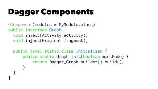 Dagger Components
@Component(modules = MyModule.class)
public interface Graph {
void inject(Activity activity);
void inject(Fragment fragment);
public final static class Initializer {
public static Graph init(boolean mockMode) {
return Dagger_Graph.builder().build();
}
}
}
