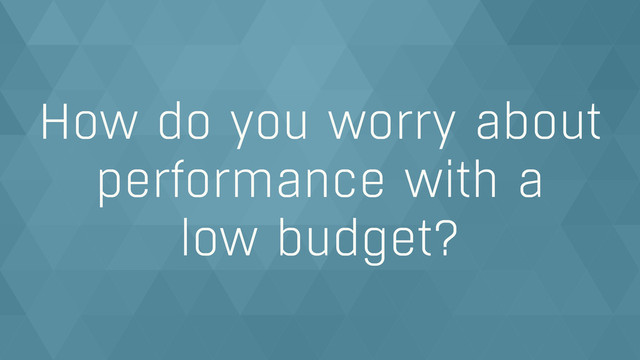 How do you worry about
performance with a  
low budget?
