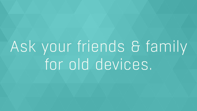 Ask your friends & family
for old devices.
