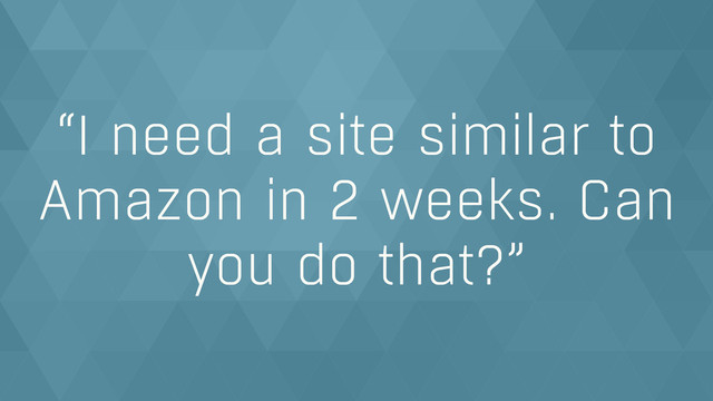“I need a site similar to
Amazon in 2 weeks. Can
you do that?”
