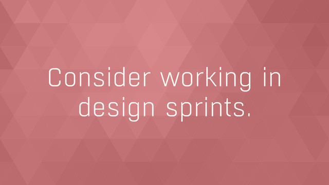 Consider working in  
design sprints.
