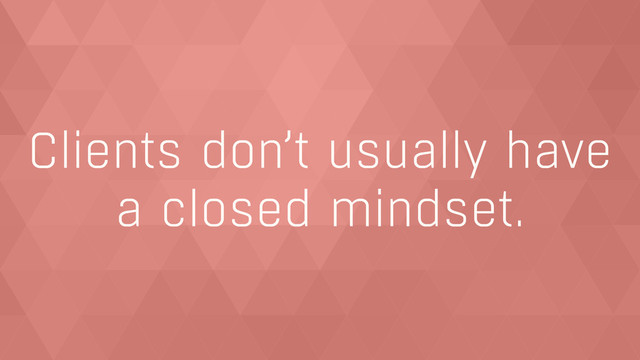 Clients don’t usually have  
a closed mindset.
