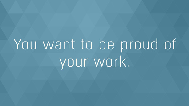 You want to be proud of
your work.
