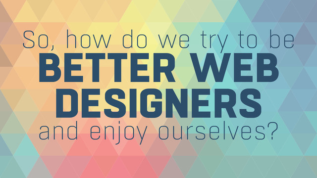 BETTER WEB 
DESIGNERS
So, how do we try to be
and enjoy ourselves?
