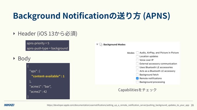 Background Notiﬁcationの送り⽅ (APNS)
‣ Header (iOS から必須)
‣ Body
apns-priority =
apns-push-type = background
{
"aps" : {
"content-available" :
},
"acme " : "bar",
"acme " :
}
https://developer.apple.com/documentation/usernotiﬁcations/setting_up_a_remote_notiﬁcation_server/pushing_background_updates_to_your_app
Capabilitiesをチェック
