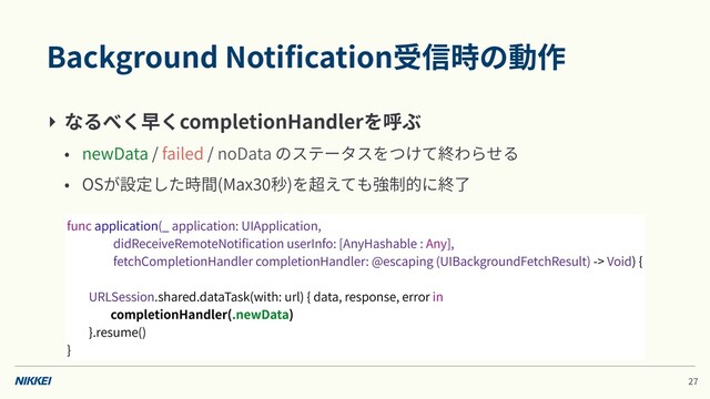 Background Notiﬁcation受信時の動作
‣ なるべく早くcompletionHandlerを呼ぶ
• newData / failed / noData のステータスをつけて終わらせる
• OSが設定した時間(Max 秒)を超えても強制的に終了
func application(_ application: UIApplication,
didReceiveRemoteNotiﬁcation userInfo: [AnyHashable : Any],
fetchCompletionHandler completionHandler: @escaping (UIBackgroundFetchResult) -> Void) {
URLSession.shared.dataTask(with: url) { data, response, error in
completionHandler(.newData)
}.resume()
}
