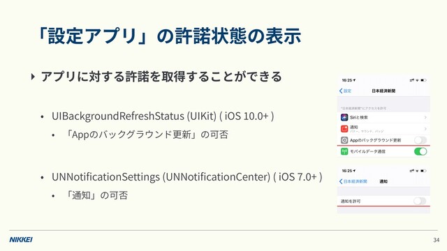 「設定アプリ」の許諾状態の表⽰
‣ アプリに対する許諾を取得することができる
• UIBackgroundRefreshStatus (UIKit) ( iOS . + )
• 「Appのバックグラウンド更新」の可否
• UNNotiﬁcationSettings (UNNotiﬁcationCenter) ( iOS . + )
• 「通知」の可否
