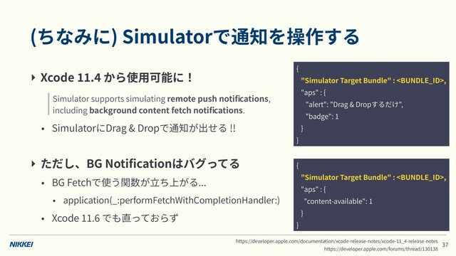 (ちなみに) Simulatorで通知を操作する
‣ Xcode . から使⽤可能に！
• SimulatorにDrag & Dropで通知が出せる !!
‣ ただし、BG Notiﬁcationはバグってる
• BG Fetchで使う関数が⽴ち上がる...
• application(_:performFetchWithCompletionHandler:)
• Xcode . でも直っておらず
Simulator supports simulating remote push notiﬁcations,
including background content fetch notiﬁcations.
https://developer.apple.com/documentation/xcode-release-notes/xcode- _ -release-notes
https://developer.apple.com/forums/thread/
{
"Simulator Target Bundle" : ,
"aps" : {
"alert": "Drag & Dropするだけ",
"badge":
}
}
{
"Simulator Target Bundle" : ,
"aps" : {
"content-available":
}
}
