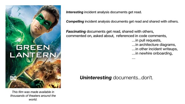 Interesting incident analysis documents get read.
Compelling incident analysis documents get read and shared with others.
Uninteresting documents…don’t.
Fascinating documents get read, shared with others,
commented on, asked about, referenced in code comments,
…in pull requests,

…in architecture diagrams,

…in other incident writeups,

…in newhire onboarding,

…
This ﬁlm was made available in
thousands of theaters around the
world.
