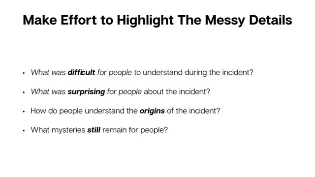 Make Effort to Highlight The Messy Details
• What was difﬁcult for people to understand during the incident?
• What was surprising for people about the incident?
• How do people understand the origins of the incident?
• What mysteries still remain for people?
