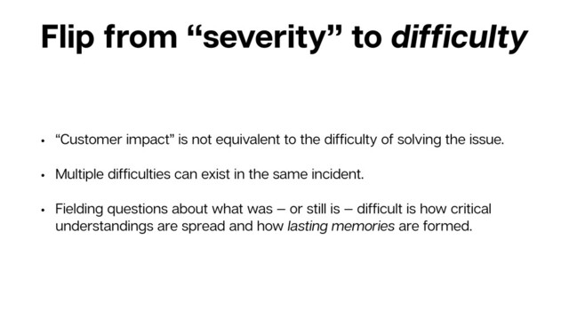 Flip from “severity” to difﬁculty
• “Customer impact” is not equivalent to the difﬁculty of solving the issue.
• Multiple difﬁculties can exist in the same incident.
• Fielding questions about what was — or still is — difﬁcult is how critical
understandings are spread and how lasting memories are formed.
