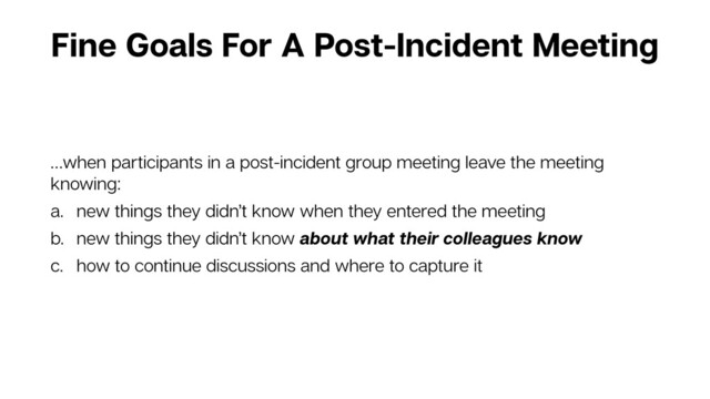 Fine Goals For A Post-Incident Meeting
…when participants in a post-incident group meeting leave the meeting
knowing:
a. new things they didn’t know when they entered the meeting
b. new things they didn’t know about what their colleagues know
c. how to continue discussions and where to capture it
