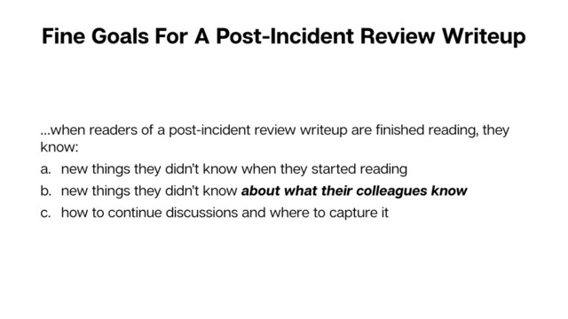 Fine Goals For A Post-Incident Review Writeup
…when readers of a post-incident review writeup are ﬁnished reading, they
know:
a. new things they didn’t know when they started reading
b. new things they didn’t know about what their colleagues know
c. how to continue discussions and where to capture it
