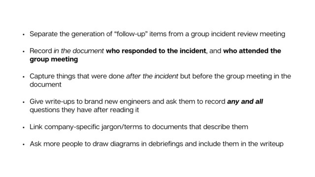 • Separate the generation of “follow-up” items from a group incident review meeting
• Record in the document who responded to the incident, and who attended the
group meeting
• Capture things that were done after the incident but before the group meeting in the
document
• Give write-ups to brand new engineers and ask them to record any and all
questions they have after reading it
• Link company-speciﬁc jargon/terms to documents that describe them
• Ask more people to draw diagrams in debrieﬁngs and include them in the writeup
