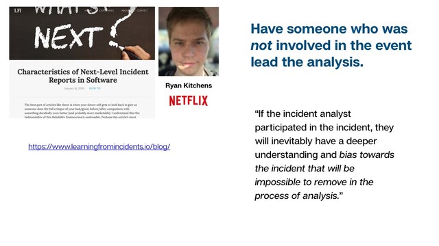 “If the incident analyst
participated in the incident, they
will inevitably have a deeper
understanding and bias towards
the incident that will be
impossible to remove in the
process of analysis.”
Ryan Kitchens
https://www.learningfromincidents.io/blog/
Have someone who was
not involved in the event
lead the analysis.

