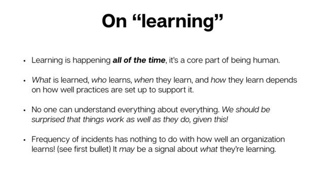 On “learning”
• Learning is happening all of the time, it’s a core part of being human.
• What is learned, who learns, when they learn, and how they learn depends
on how well practices are set up to support it.
• No one can understand everything about everything. We should be
surprised that things work as well as they do, given this!
• Frequency of incidents has nothing to do with how well an organization
learns! (see ﬁrst bullet) It may be a signal about what they’re learning.
