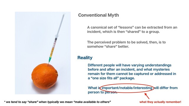 Conventional Myth
A canonical set of “lessons” can be extracted from an
incident, which is then “shared” to a group.
Reality
Different people will have varying understandings
before and after an incident, and what mysteries
remain for them cannot be captured or addressed in
a “one size ﬁts all” package.
The perceived problem to be solved, then, is to
somehow “share” better.
* we tend to say “share” when typically we mean “make available to others”
What is important/notable/interesting will differ from
person to person.
what they actually remember!

