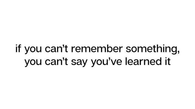if you can’t remember something,
you can’t say you’ve learned it
